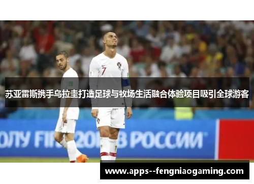 苏亚雷斯携手乌拉圭打造足球与牧场生活融合体验项目吸引全球游客 苏亚雷斯携手乌拉圭打造足球与牧场生活融合体验项目吸引全球游客