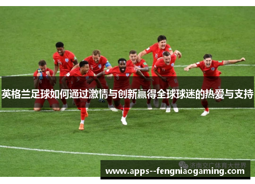 英格兰足球如何通过激情与创新赢得全球球迷的热爱与支持 英格兰足球如何通过激情与创新赢得全球球迷的热爱与支持