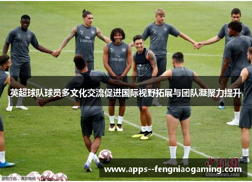 英超球队球员多文化交流促进国际视野拓展与团队凝聚力提升 英超球队球员多文化交流促进国际视野拓展与团队凝聚力提升