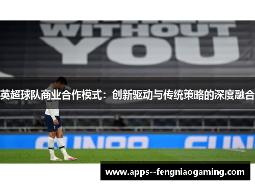 英超球队商业合作模式:创新驱动与传统策略的深度融合 英超球队商业合作模式:创新驱动与传统策略的深度融合
