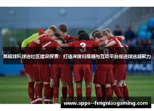 英超球队球迷社区建设探索:打造深度归属感与互动平台促进球迷凝聚力 英超球队球迷社区建设探索:打造深度归属感与互动平台促进球迷凝聚力