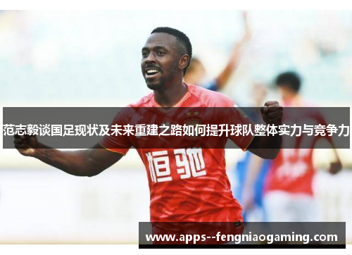 范志毅谈国足现状及未来重建之路如何提升球队整体实力与竞争力 范志毅谈国足现状及未来重建之路如何提升球队整体实力与竞争力