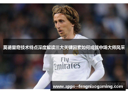 莫德里奇技术特点深度解读三大关键因素如何成就中场大师风采 莫德里奇技术特点深度解读三大关键因素如何成就中场大师风采