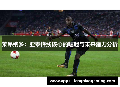 莱昂纳多:亚泰锋线核心的崛起与未来潜力分析 莱昂纳多:亚泰锋线核心的崛起与未来潜力分析