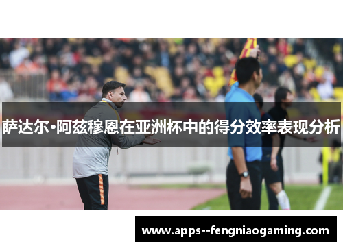 萨达尔·阿兹穆恩在亚洲杯中的得分效率表现分析 萨达尔·阿兹穆恩在亚洲杯中的得分效率表现分析
