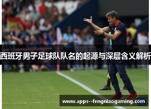 西班牙男子足球队队名的起源与深层含义解析 西班牙男子足球队队名的起源与深层含义解析