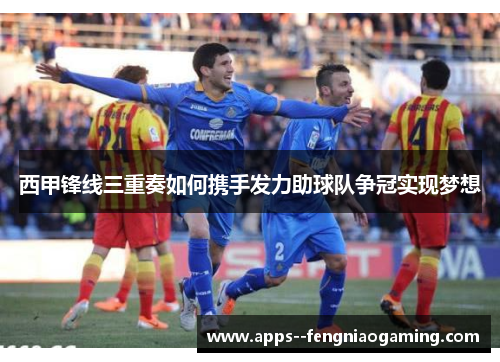 西甲锋线三重奏如何携手发力助球队争冠实现梦想