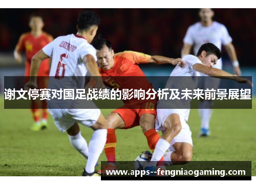 谢文停赛对国足战绩的影响分析及未来前景展望 谢文停赛对国足战绩的影响分析及未来前景展望