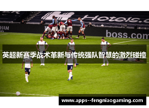 英超新赛季战术革新与传统强队智慧的激烈碰撞 英超新赛季战术革新与传统强队智慧的激烈碰撞