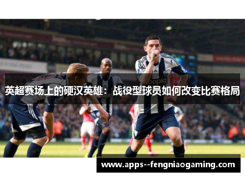 英超赛场上的硬汉英雄:战役型球员如何改变比赛格局 英超赛场上的硬汉英雄:战役型球员如何改变比赛格局