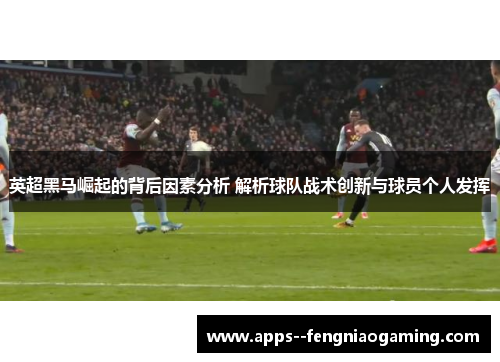英超黑马崛起的背后因素分析 解析球队战术创新与球员个人发挥 英超黑马崛起的背后因素分析 解析球队战术创新与球员个人发挥