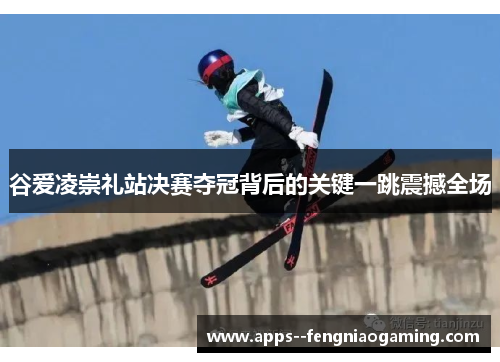 谷爱凌崇礼站决赛夺冠背后的关键一跳震撼全场
