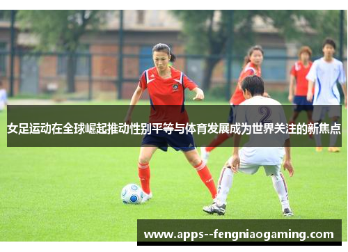 女足运动在全球崛起推动性别平等与体育发展成为世界关注的新焦点