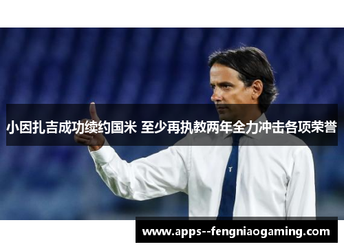 小因扎吉成功续约国米 至少再执教两年全力冲击各项荣誉