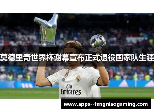 莫德里奇世界杯谢幕宣布正式退役国家队生涯