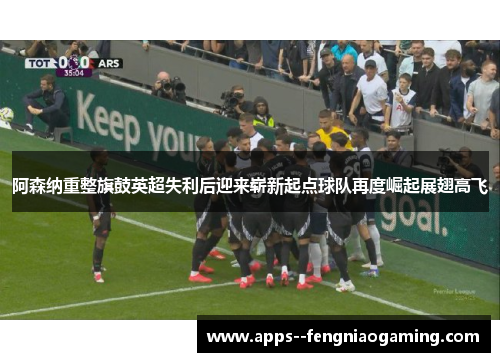 阿森纳重整旗鼓英超失利后迎来崭新起点球队再度崛起展翅高飞