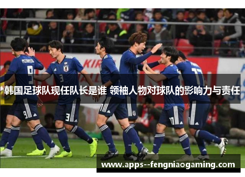 韩国足球队现任队长是谁 领袖人物对球队的影响力与责任