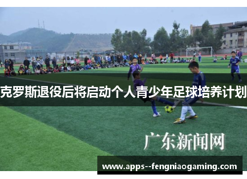 克罗斯退役后将启动个人青少年足球培养计划