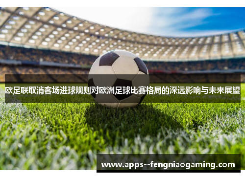 欧足联取消客场进球规则对欧洲足球比赛格局的深远影响与未来展望