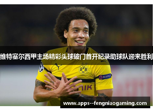 维特塞尔西甲主场精彩头球破门首开纪录助球队迎来胜利 维特塞尔西甲主场精彩头球破门首开纪录助球队迎来胜利