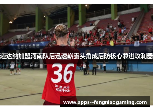 迈达纳加盟河南队后迅速崭露头角成后防核心兼进攻利器