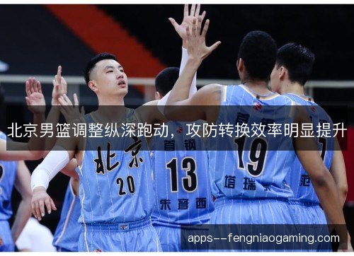 北京男篮调整纵深跑动,攻防转换效率明显提升 北京男篮调整纵深跑动,攻防转换效率明显提升